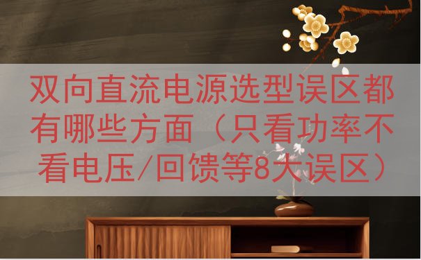 双向直流电源选型误区都有哪些方面（只看功率不看电压/回馈等8大误区）